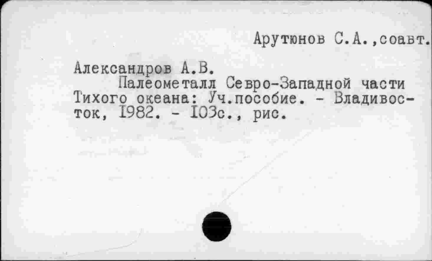 ﻿Арутюнов С.А. »соавт.
Александров А.В.
Палеометалл Севро-Западной части Тихого океана: Уч.пособие. - Владивосток, 1982. - 103с., рис.